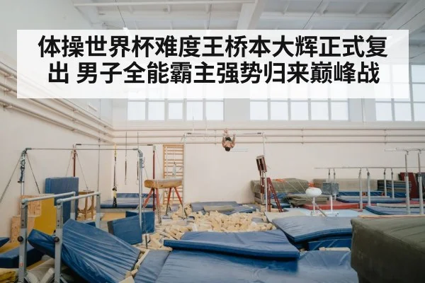 体操世界杯难度王桥本大辉正式复出 男子全能霸主强势归来巅峰战