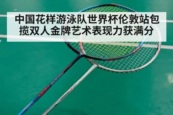 中国花样游泳队世界杯伦敦站包揽双人金牌艺术表现力获满分